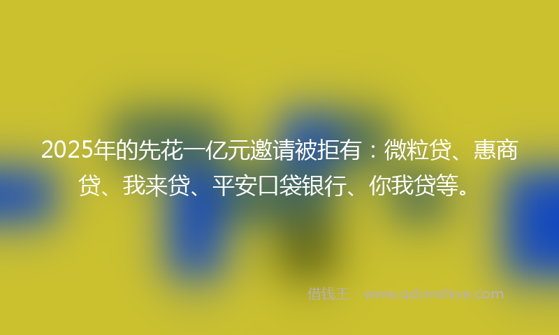 2025年的先花一亿元邀请被拒有：微粒贷、惠商贷、我来贷、平安口袋银行、你我贷等。