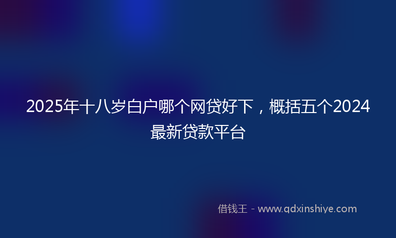 2025年十八岁白户哪个网贷好下，概括五个2024最新贷款平台