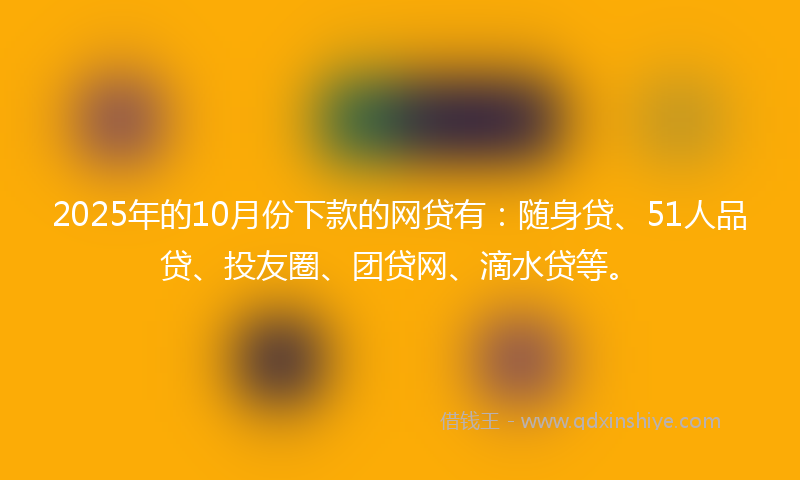 2025年的10月份下款的网贷有：随身贷、51人品贷、投友圈、团贷网、滴水贷等。