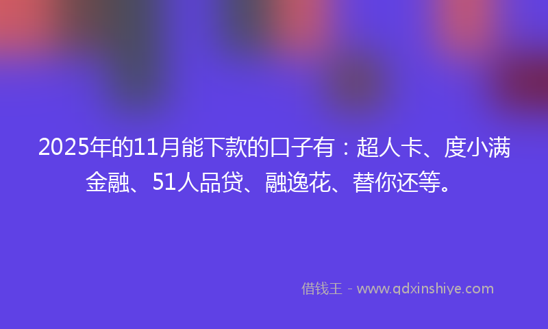 2025年的11月能下款的口子有：超人卡、度小满金融、51人品贷、融逸花、替你还等。