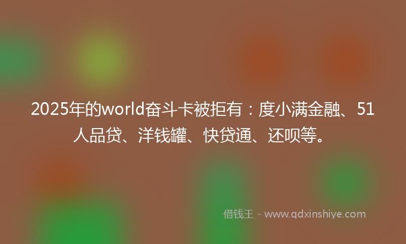 2025年的world奋斗卡被拒有：度小满金融、51人品贷、洋钱罐、快贷通、还呗等。