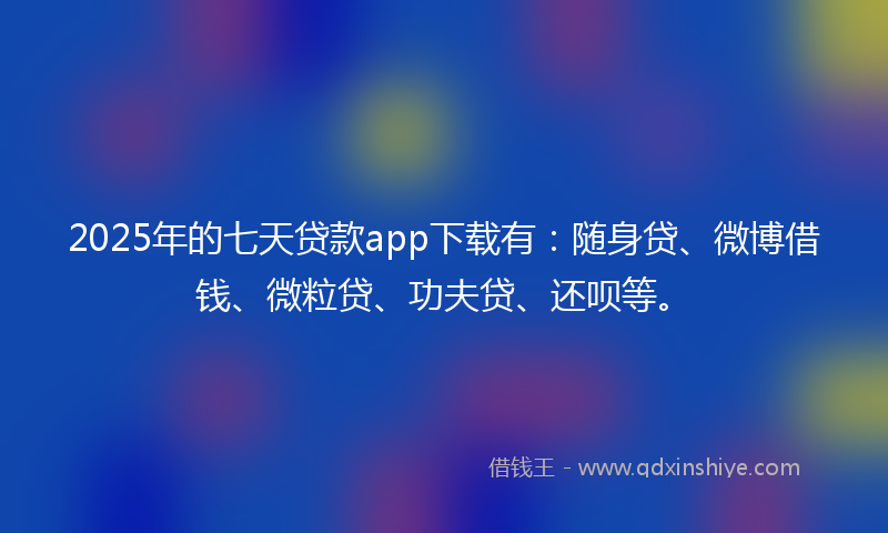 2025年的七天贷款app下载有：随身贷、微博借钱、微粒贷、功夫贷、还呗等。