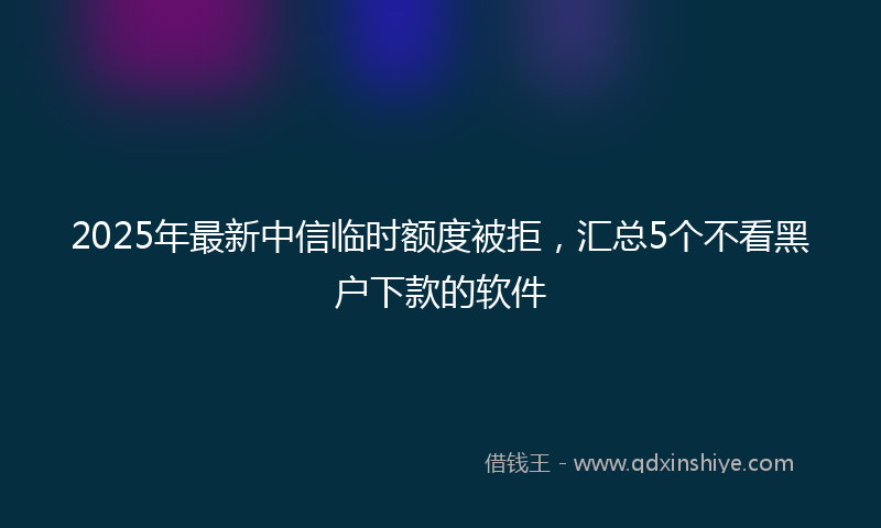 2025年最新中信临时额度被拒，汇总5个不看黑户下款的软件