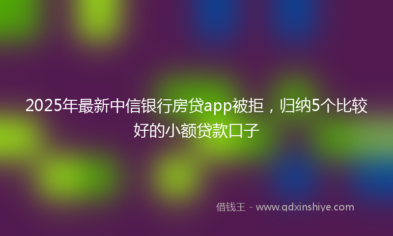 2025年最新中信银行房贷app被拒，归纳5个比较好的小额贷款口子