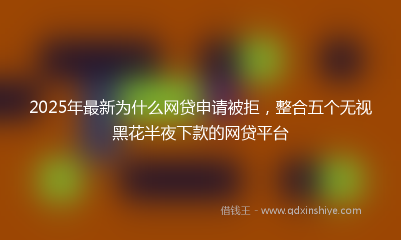 2025年最新为什么网贷申请被拒，整合五个无视黑花半夜下款的网贷平台