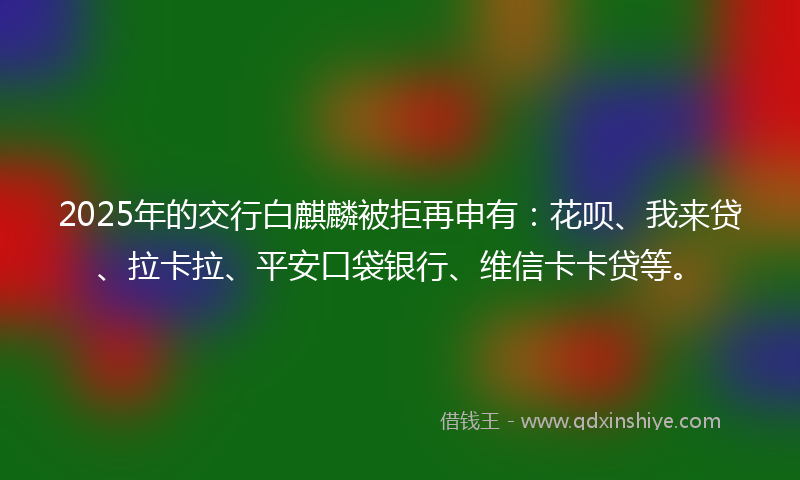 2025年的交行白麒麟被拒再申有：花呗、我来贷、拉卡拉、平安口袋银行、维信卡卡贷等。