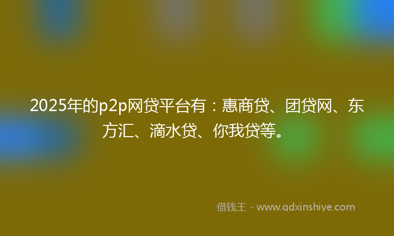 2025年的p2p网贷平台有：惠商贷、团贷网、东方汇、滴水贷、你我贷等。