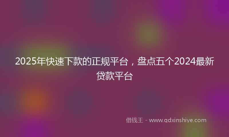 2025年快速下款的正规平台，盘点五个2024最新贷款平台
