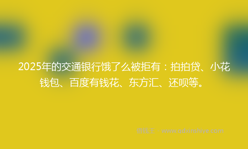 2025年的交通银行饿了么被拒有：拍拍贷、小花钱包、百度有钱花、东方汇、还呗等。