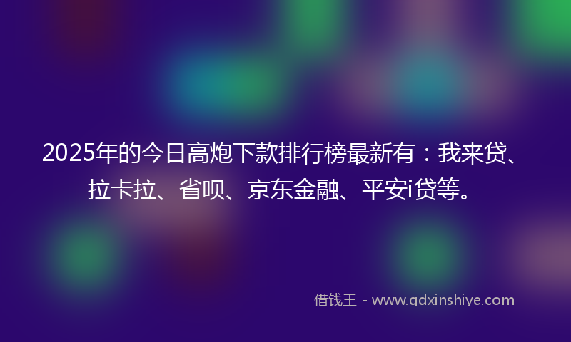 2025年的今日高炮下款排行榜最新有：我来贷、拉卡拉、省呗、京东金融、平安i贷等。