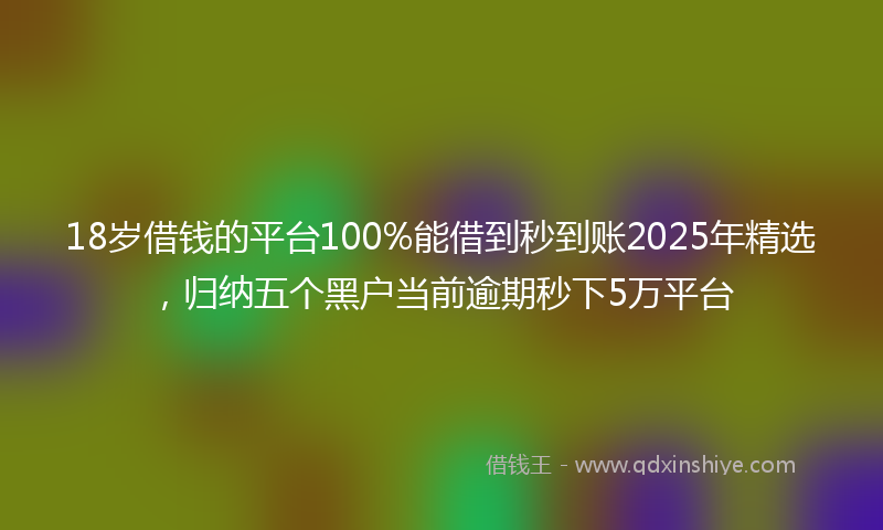18岁借钱的平台100%能借到秒到账2025年精选，归纳五个黑户当前逾期秒下5万平台