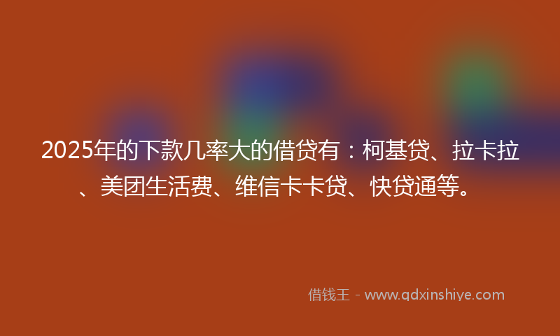 2025年的下款几率大的借贷有：柯基贷、拉卡拉、美团生活费、维信卡卡贷、快贷通等。