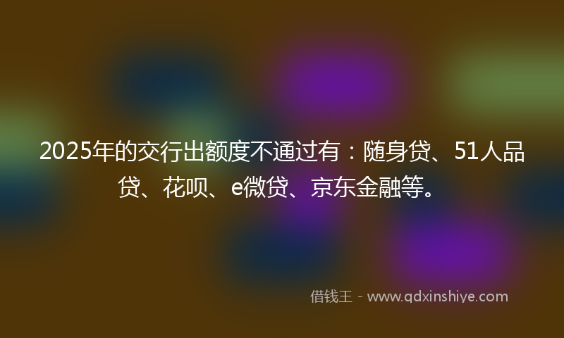 2025年的交行出额度不通过有：随身贷、51人品贷、花呗、e微贷、京东金融等。