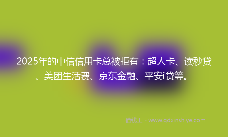 2025年的中信信用卡总被拒有：超人卡、读秒贷、美团生活费、京东金融、平安i贷等。