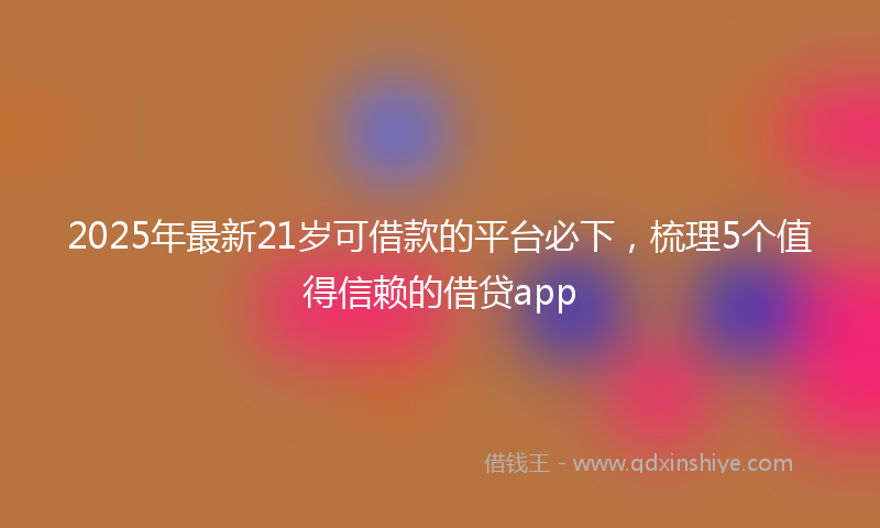 2025年最新21岁可借款的平台必下，梳理5个值得信赖的借贷app