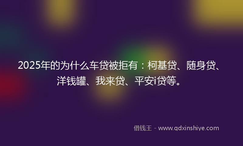 2025年的为什么车贷被拒有：柯基贷、随身贷、洋钱罐、我来贷、平安i贷等。