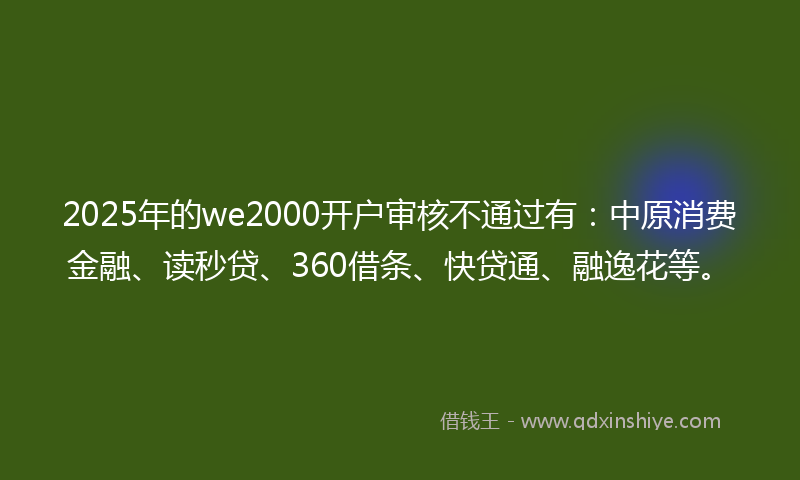 2025年的we2000开户审核不通过有：中原消费金融、读秒贷、360借条、快贷通、融逸花等。