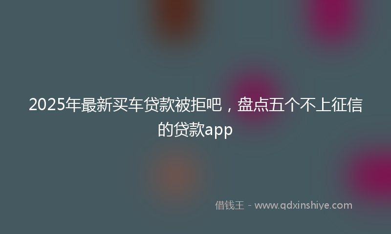 2025年最新买车贷款被拒吧，盘点五个不上征信的贷款app