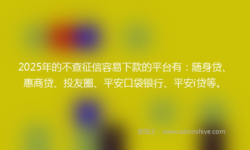 2025年的不查征信容易下款的平台有：随身贷、惠商贷、投友圈、平安口袋银行、平安i贷等。