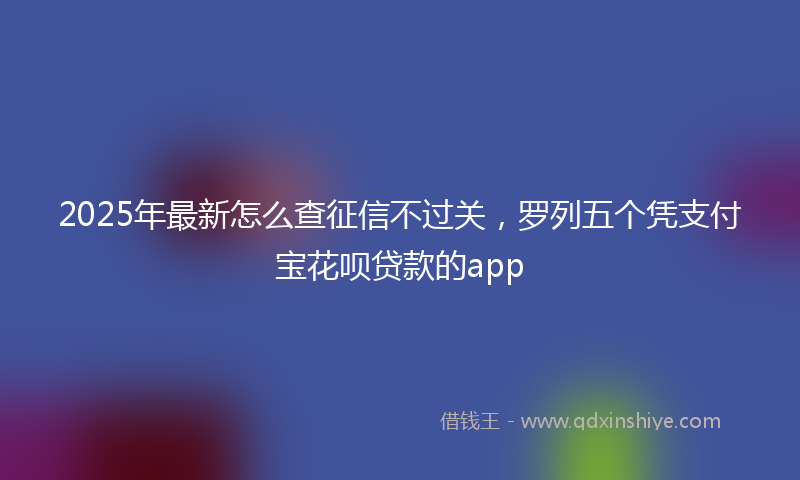 2025年最新怎么查征信不过关，罗列五个凭支付宝花呗贷款的app