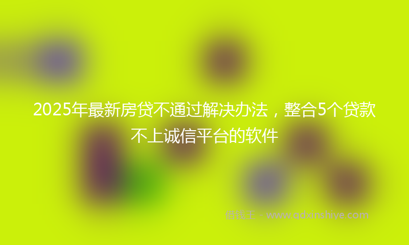2025年最新房贷不通过解决办法，整合5个贷款不上诚信平台的软件