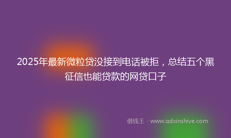 2025年最新微粒贷没接到电话被拒，总结五个黑征信也能贷款的网贷口子