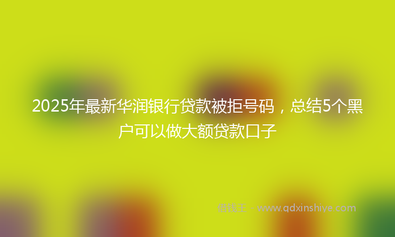2025年最新华润银行贷款被拒号码，总结5个黑户可以做大额贷款口子