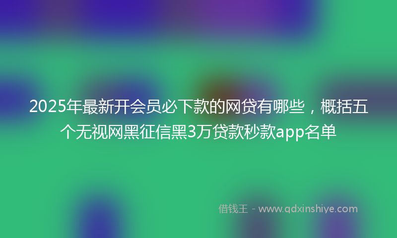 2025年最新开会员必下款的网贷有哪些，概括五个无视网黑征信黑3万贷款秒款app名单
