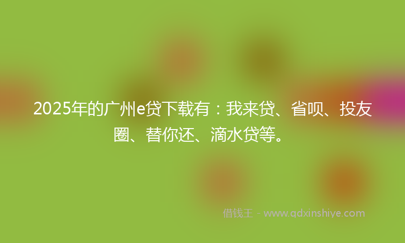 2025年的广州e贷下载有：我来贷、省呗、投友圈、替你还、滴水贷等。