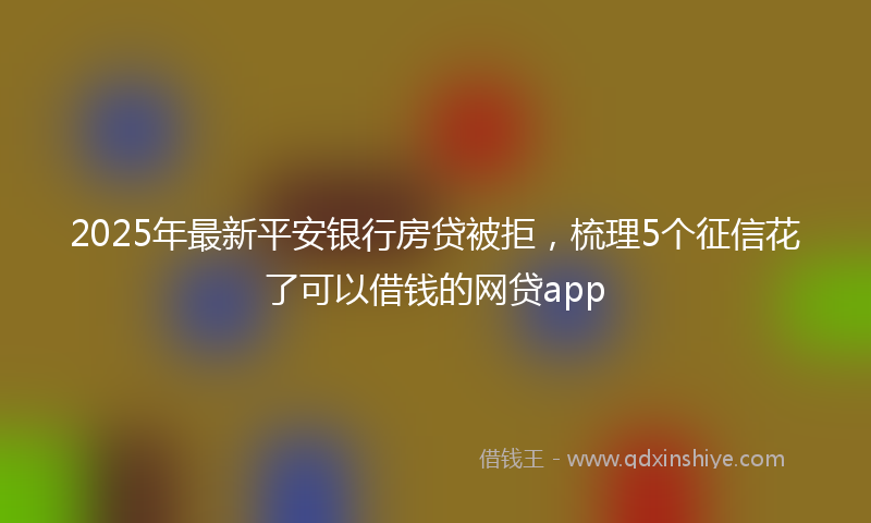 2025年最新平安银行房贷被拒，梳理5个征信花了可以借钱的网贷app