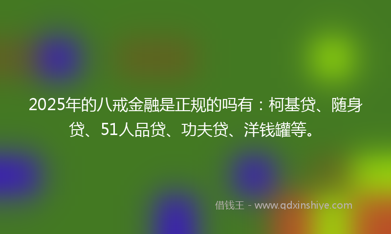 2025年的八戒金融是正规的吗有：柯基贷、随身贷、51人品贷、功夫贷、洋钱罐等。