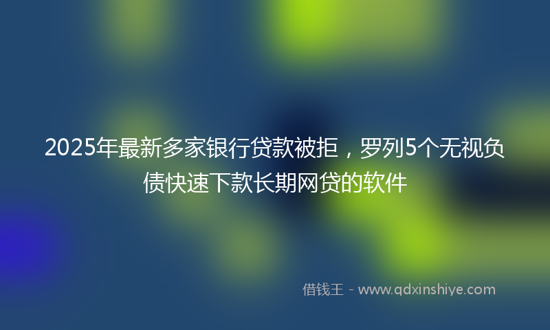 2025年最新多家银行贷款被拒，罗列5个无视负债快速下款长期网贷的软件