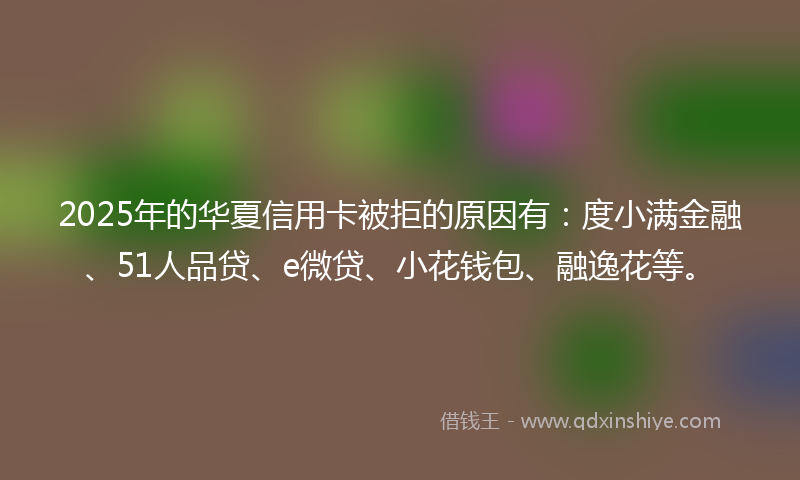 2025年的华夏信用卡被拒的原因有：度小满金融、51人品贷、e微贷、小花钱包、融逸花等。