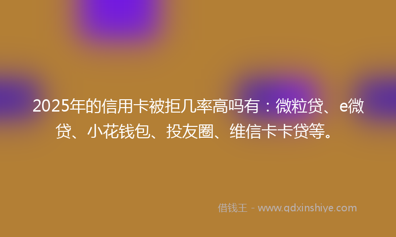 2025年的信用卡被拒几率高吗有：微粒贷、e微贷、小花钱包、投友圈、维信卡卡贷等。