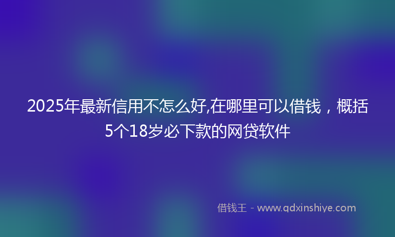 2025年最新信用不怎么好,在哪里可以借钱，概括5个18岁必下款的网贷软件