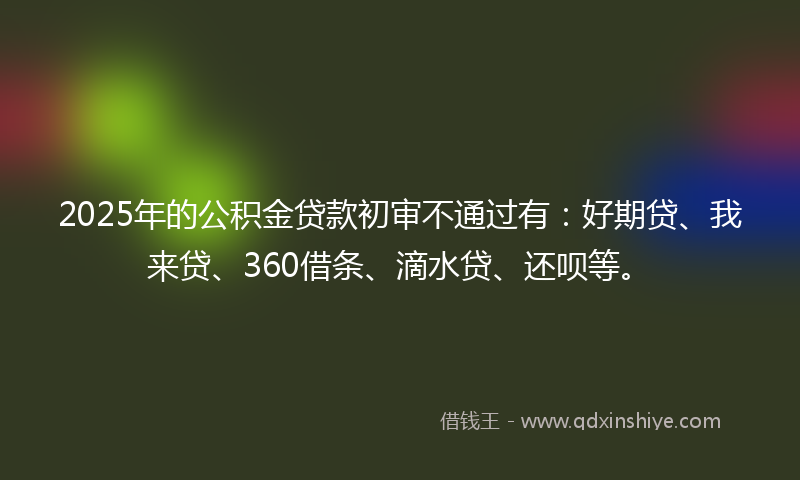 2025年的公积金贷款初审不通过有：好期贷、我来贷、360借条、滴水贷、还呗等。