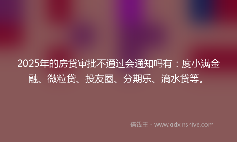 2025年的房贷审批不通过会通知吗有：度小满金融、微粒贷、投友圈、分期乐、滴水贷等。