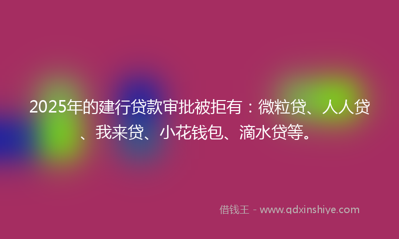 2025年的建行贷款审批被拒有：微粒贷、人人贷、我来贷、小花钱包、滴水贷等。