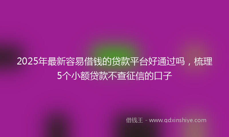 2025年最新容易借钱的贷款平台好通过吗，梳理5个小额贷款不查征信的口子