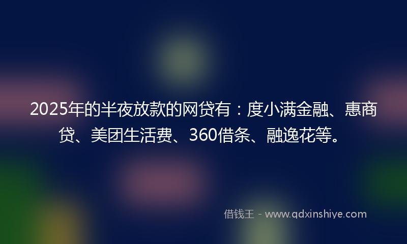 2025年的半夜放款的网贷有：度小满金融、惠商贷、美团生活费、360借条、融逸花等。