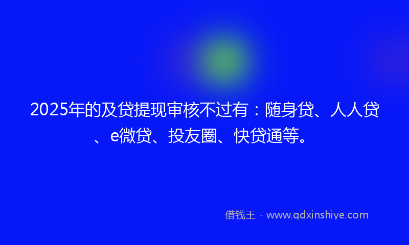 2025年的及贷提现审核不过有：随身贷、人人贷、e微贷、投友圈、快贷通等。