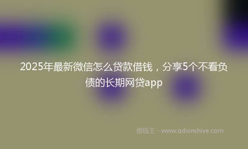 2025年最新微信怎么贷款借钱，分享5个不看负债的长期网贷app