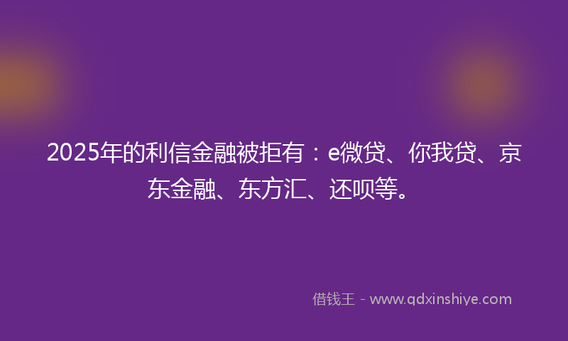 2025年的利信金融被拒有：e微贷、你我贷、京东金融、东方汇、还呗等。