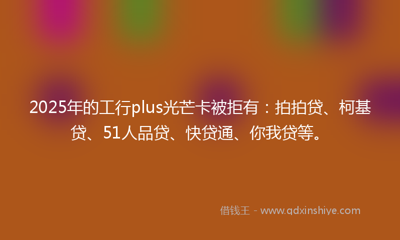 2025年的工行plus光芒卡被拒有：拍拍贷、柯基贷、51人品贷、快贷通、你我贷等。