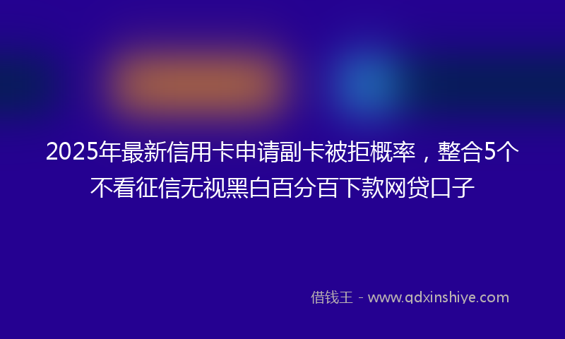 2025年最新信用卡申请副卡被拒概率，整合5个不看征信无视黑白百分百下款网贷口子