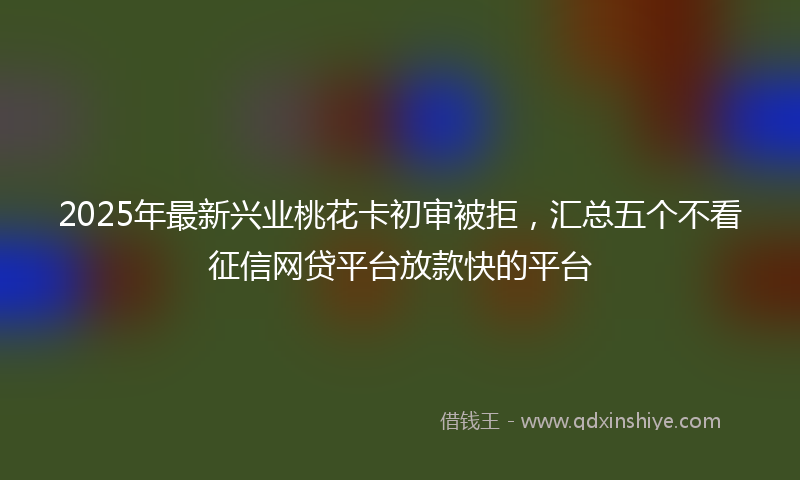2025年最新兴业桃花卡初审被拒，汇总五个不看征信网贷平台放款快的平台