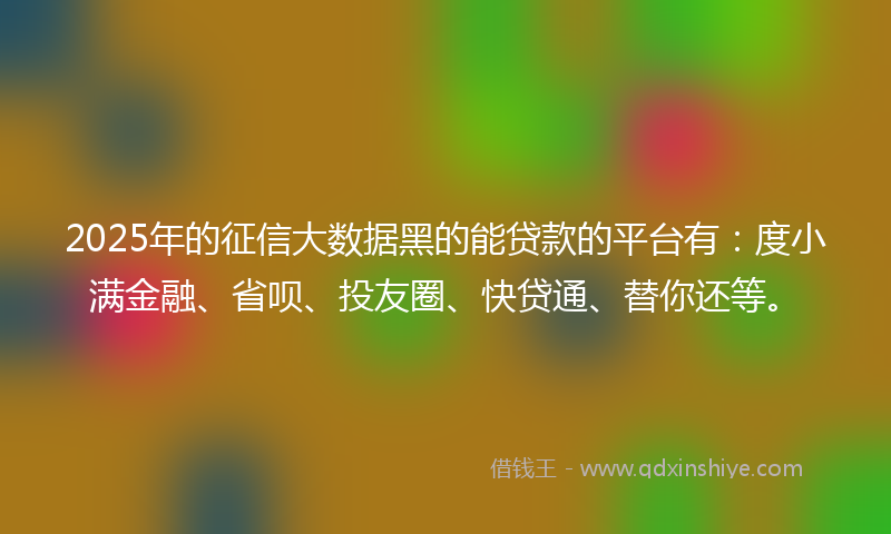 2025年的征信大数据黑的能贷款的平台有：度小满金融、省呗、投友圈、快贷通、替你还等。