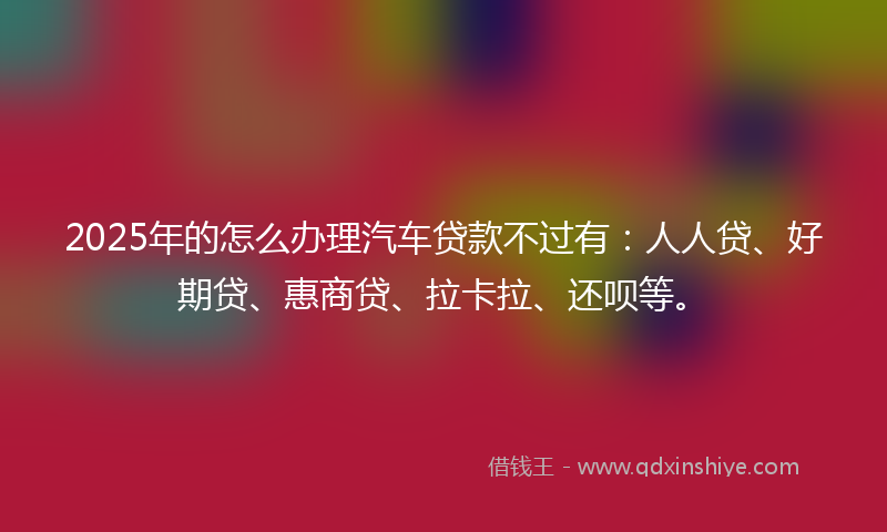 2025年的怎么办理汽车贷款不过有：人人贷、好期贷、惠商贷、拉卡拉、还呗等。
