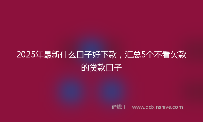 2025年最新什么口子好下款，汇总5个不看欠款的贷款口子