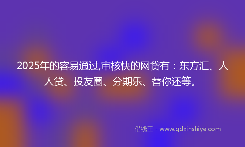 2025年的容易通过,审核快的网贷有：东方汇、人人贷、投友圈、分期乐、替你还等。